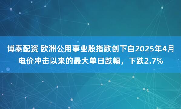 博泰配资 欧洲公用事业股指数创下自2025年4月电价冲击以来的最大单日跌幅，下跌2.7%