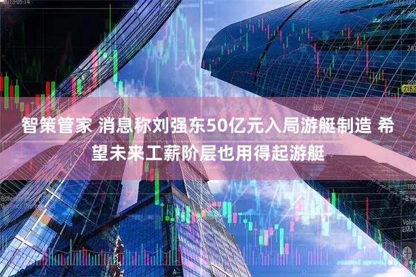 智策管家 消息称刘强东50亿元入局游艇制造 希望未来工薪阶层也用得起游艇