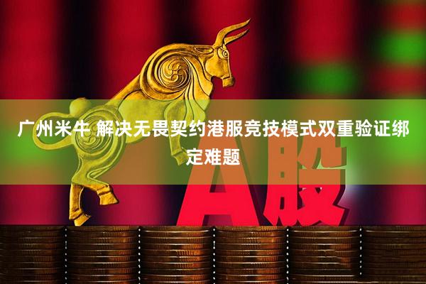 广州米牛 解决无畏契约港服竞技模式双重验证绑定难题