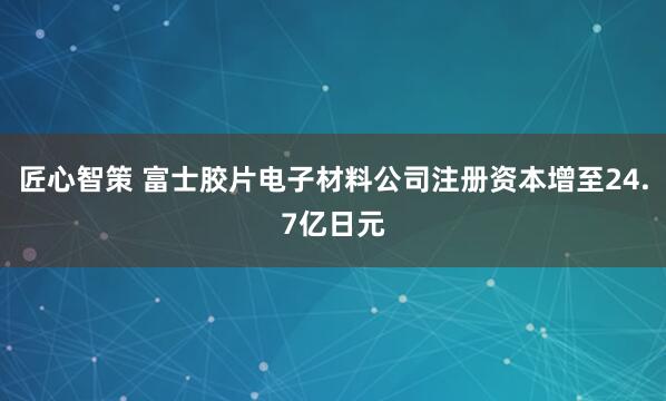 匠心智策 富士胶片电子材料公司注册资本增至24.7亿日元