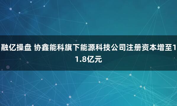 融亿操盘 协鑫能科旗下能源科技公司注册资本增至11.8亿元