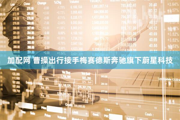 加配网 曹操出行接手梅赛德斯奔驰旗下蔚星科技