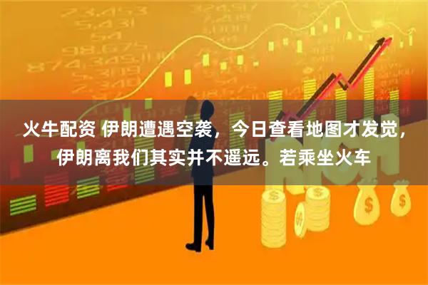 火牛配资 伊朗遭遇空袭，今日查看地图才发觉，伊朗离我们其实并不遥远。若乘坐火车