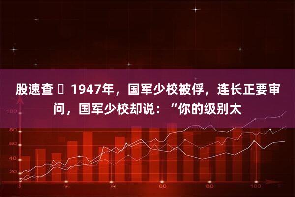 股速查 ☁1947年，国军少校被俘，连长正要审问，国军少校却说：“你的级别太