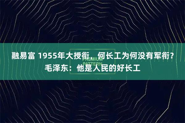 融易富 1955年大授衔，何长工为何没有军衔？毛泽东：他是人民的好长工
