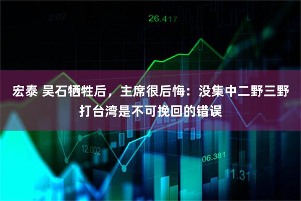 宏泰 吴石牺牲后，主席很后悔：没集中二野三野打台湾是不可挽回的错误