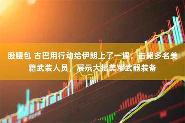 股腰包 古巴用行动给伊朗上了一课，击毙多名美籍武装人员，展示大批美军武器装备