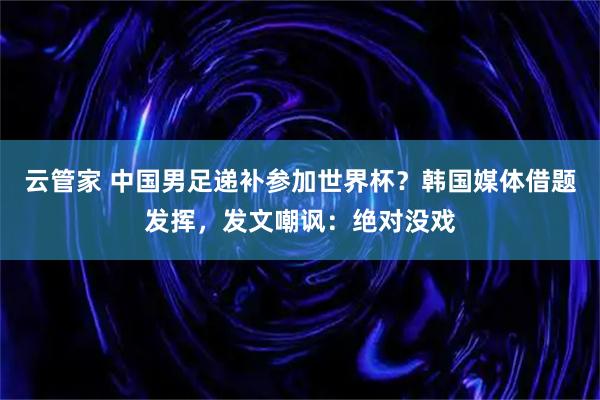 云管家 中国男足递补参加世界杯？韩国媒体借题发挥，发文嘲讽：绝对没戏