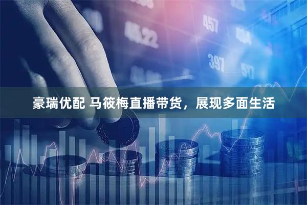 豪瑞优配 马筱梅直播带货，展现多面生活