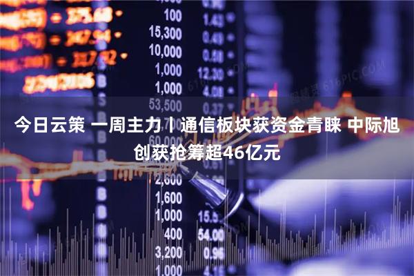 今日云策 一周主力丨通信板块获资金青睐 中际旭创获抢筹超46亿元