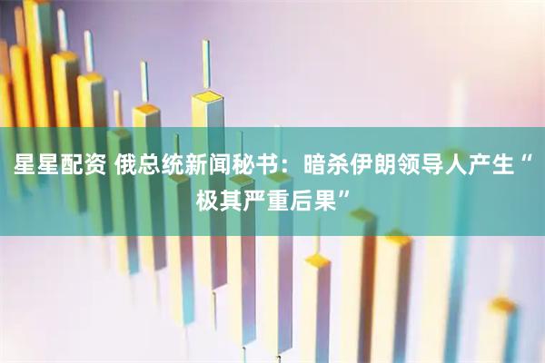 星星配资 俄总统新闻秘书：暗杀伊朗领导人产生“极其严重后果”