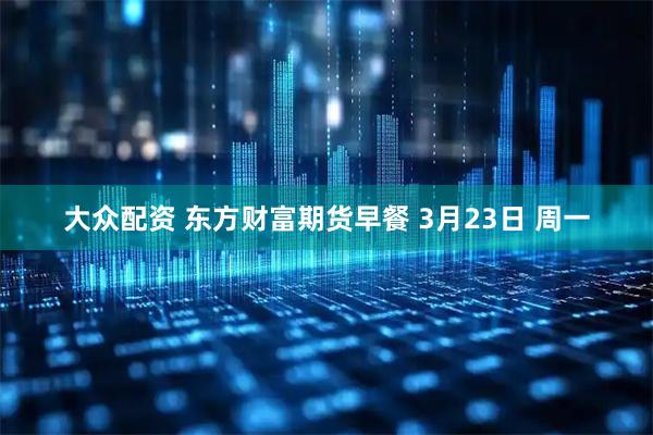 大众配资 东方财富期货早餐 3月23日 周一