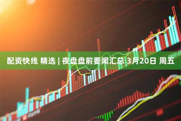 配资快线 精选 | 夜盘盘前要闻汇总 3月20日 周五