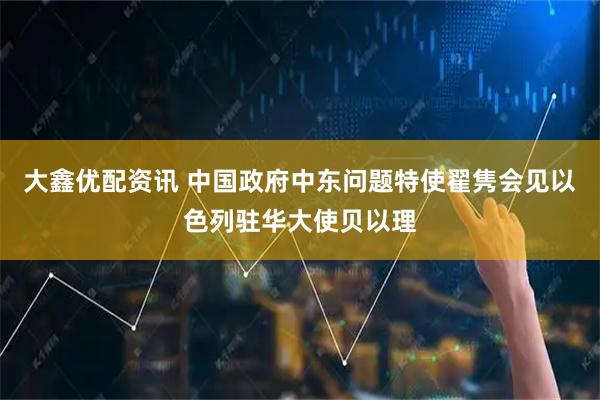 大鑫优配资讯 中国政府中东问题特使翟隽会见以色列驻华大使贝以理