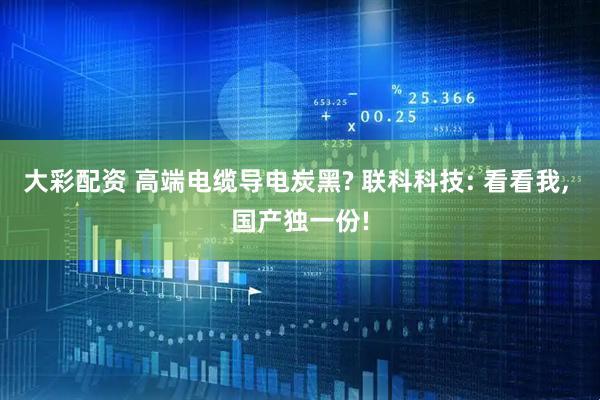 大彩配资 高端电缆导电炭黑? 联科科技: 看看我, 国产独一份!