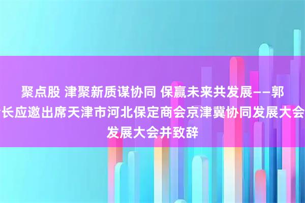聚点股 津聚新质谋协同 保赢未来共发展——郭宝印会长应邀出席天津市河北保定商会京津冀协同发展大会并致辞