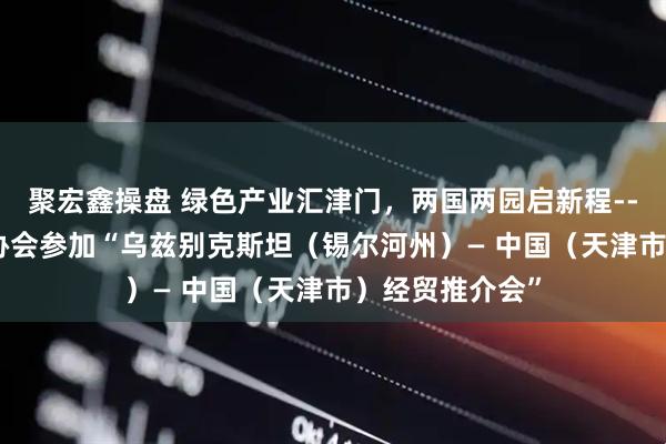 聚宏鑫操盘 绿色产业汇津门，两国两园启新程----市中小企业协会参加“乌兹别克斯坦（锡尔河州）— 中国（天津市）经贸推介会”