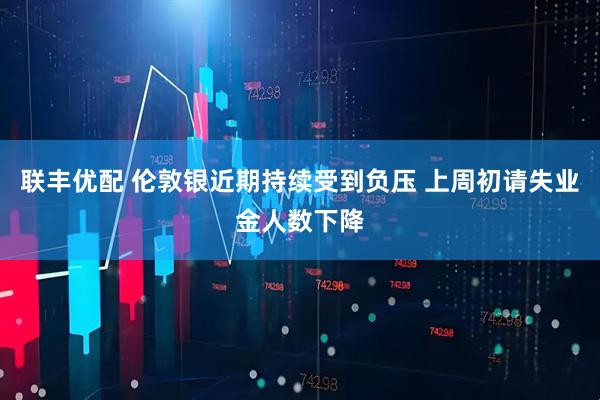 联丰优配 伦敦银近期持续受到负压 上周初请失业金人数下降