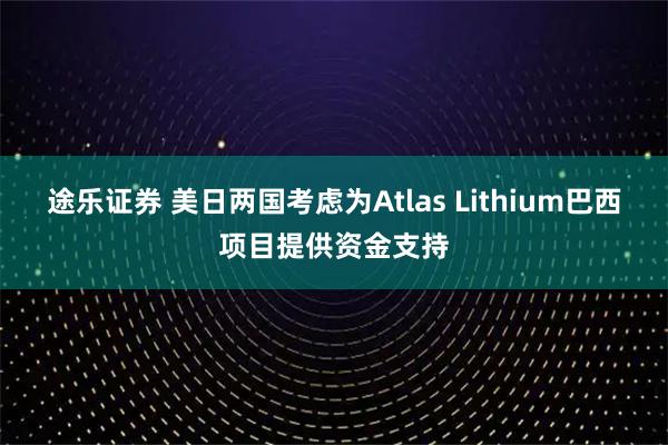 途乐证券 美日两国考虑为Atlas Lithium巴西项目提供资金支持
