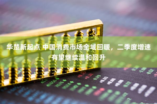 华楚新起点 中国消费市场全域回暖，二季度增速有望继续温和回升