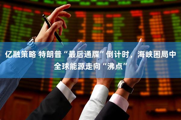 亿融策略 特朗普“最后通牒”倒计时，海峡困局中全球能源走向“沸点”