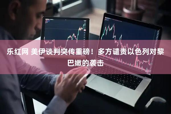 乐红网 美伊谈判突传重磅！多方谴责以色列对黎巴嫩的袭击