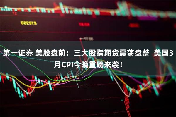第一证券 美股盘前：三大股指期货震荡盘整  美国3月CPI今晚重磅来袭！