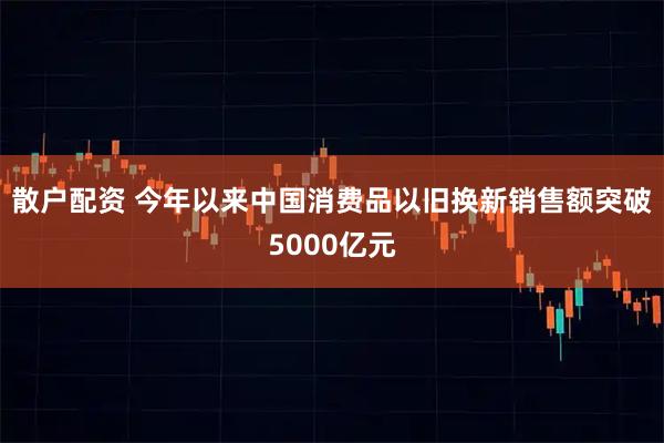 散户配资 今年以来中国消费品以旧换新销售额突破5000亿元