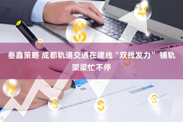 叁鑫策略 成都轨道交通在建线“双线发力” 铺轨架梁忙不停