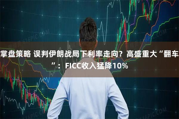 掌盘策略 误判伊朗战局下利率走向？高盛重大“翻车”：FICC收入猛降10%