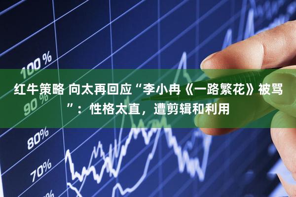 红牛策略 向太再回应“李小冉《一路繁花》被骂”:性格太直,遭剪辑和利用