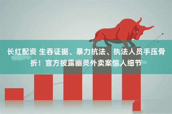 长红配资 生吞证据、暴力抗法、执法人员手压骨折！官方披露幽灵外卖案惊人细节
