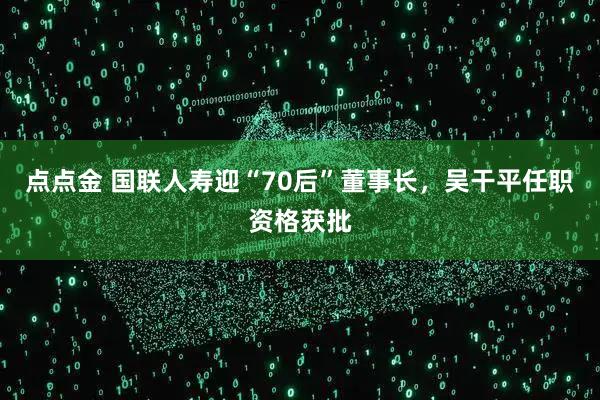 点点金 国联人寿迎“70后”董事长，吴干平任职资格获批