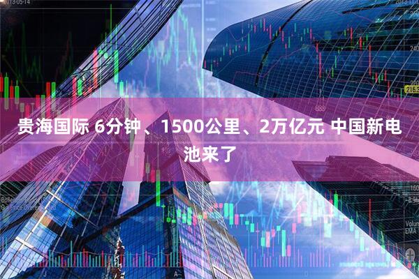 贵海国际 6分钟、1500公里、2万亿元 中国新电池来了