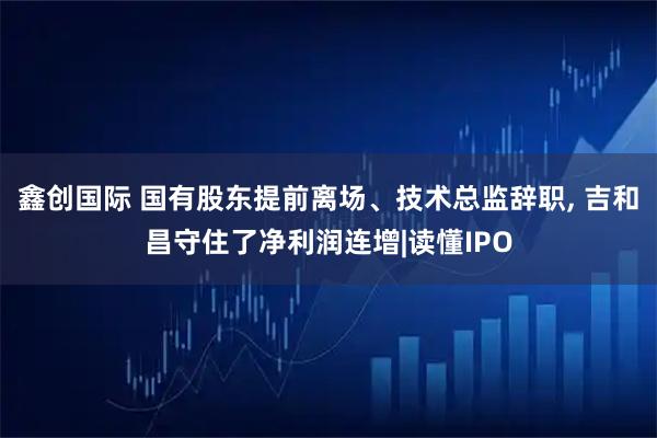 鑫创国际 国有股东提前离场、技术总监辞职, 吉和昌守住了净利润连增|读懂IPO