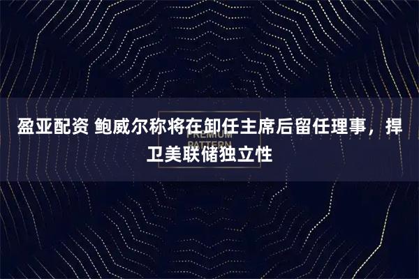 盈亚配资 鲍威尔称将在卸任主席后留任理事，捍卫美联储独立性