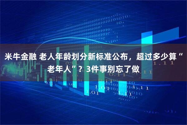 米牛金融 老人年龄划分新标准公布，超过多少算“老年人”？3件事别忘了做
