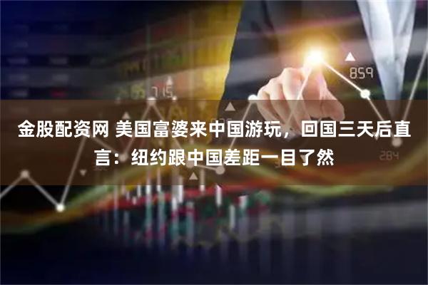 金股配资网 美国富婆来中国游玩，回国三天后直言：纽约跟中国差距一目了然