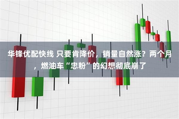 华锋优配快线 只要肯降价，销量自然涨？两个月，燃油车“忠粉”的幻想彻底崩了