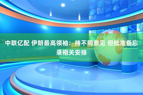 中联亿配 伊朗最高领袖：持不同意见 但批准备忘录相关安排
