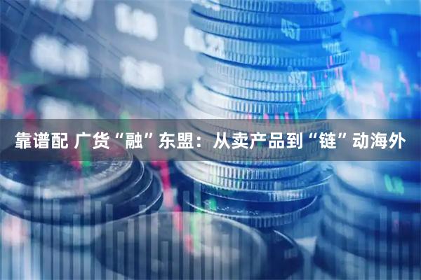 靠谱配 广货“融”东盟：从卖产品到“链”动海外