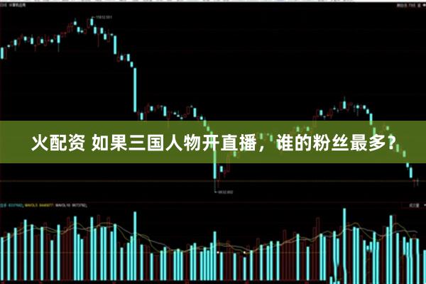 火配资 如果三国人物开直播，谁的粉丝最多？