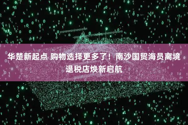 华楚新起点 购物选择更多了！南沙国贸海员离境退税店焕新启航