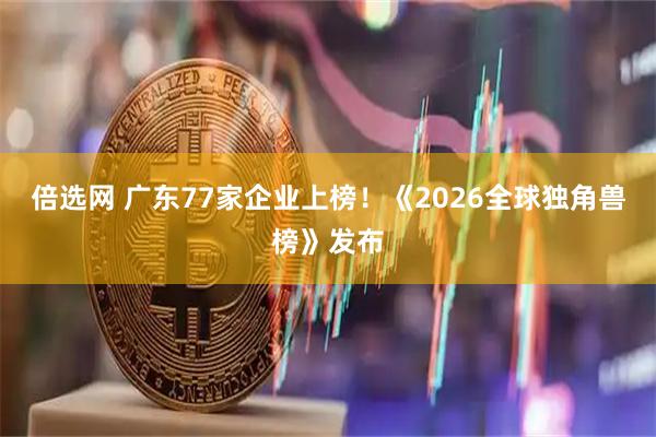 倍选网 广东77家企业上榜！《2026全球独角兽榜》发布