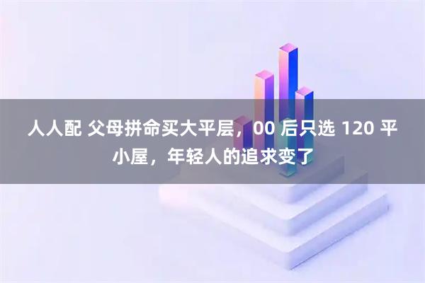 人人配 父母拼命买大平层，00 后只选 120 平小屋，年轻人的追求变了