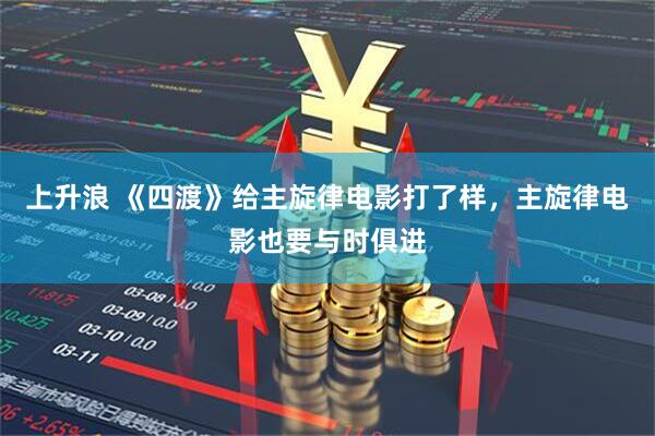 上升浪 《四渡》给主旋律电影打了样,主旋律电影也要与时俱进