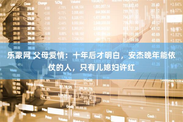 乐蒙网 父母爱情:十年后才明白,安杰晚年能依仗的人,只有儿媳妇许红