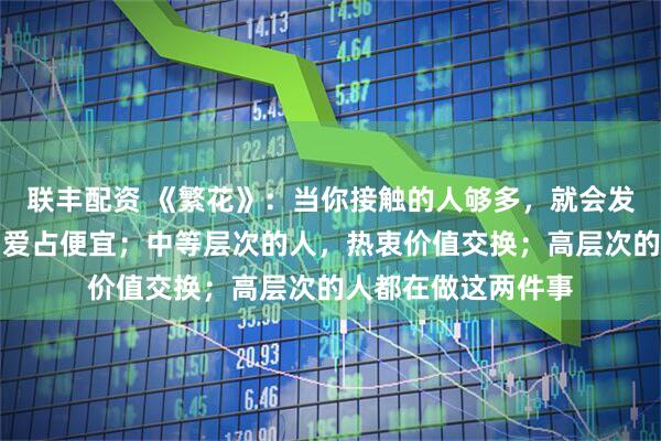 联丰配资 《繁花》:当你接触的人够多,就会发现,低层次的人,爱占便宜;中等层次的人,热衷价值交换;高层次的人都在做这两件事