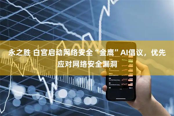 永之胜 白宫启动网络安全“金鹰”AI倡议，优先应对网络安全漏洞