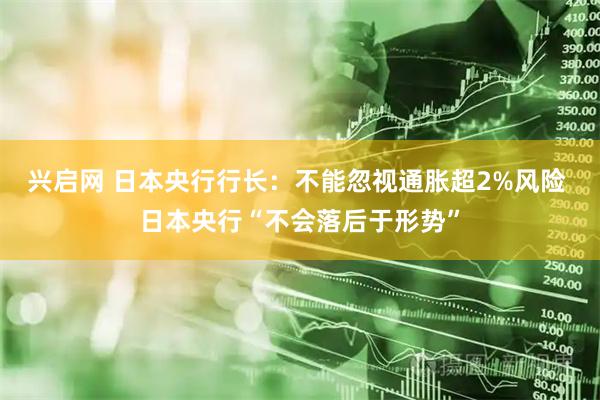 兴启网 日本央行行长：不能忽视通胀超2%风险 日本央行“不会落后于形势”